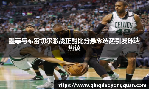 悟空体育墨菲与布雷切尔激战正酣比分悬念迭起引发球迷热议